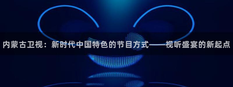 雨燕直播足球360：内蒙古卫视：新时代中国特色的节目方式——视听盛宴的新起点